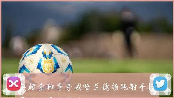 英超金靴争夺战哈兰德领跑射手榜萨拉赫紧追其后