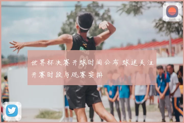 世界杯决赛开球时间公布 球迷关注开赛时段与观赛安排