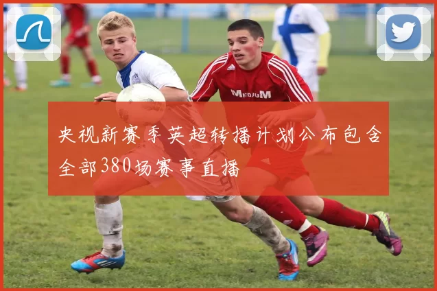 央视新赛季英超转播计划公布包含全部380场赛事直播