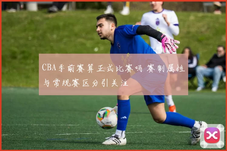 CBA季前赛算正式比赛吗 赛制属性与常规赛区分引关注