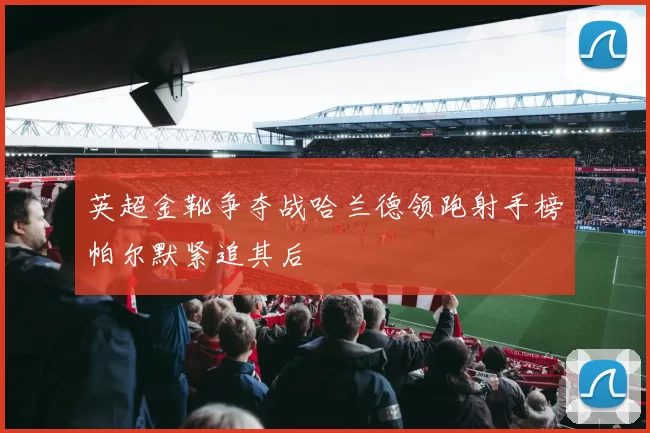 英超金靴争夺战哈兰德领跑射手榜帕尔默紧追其后