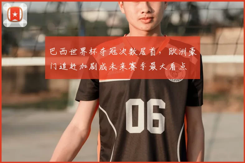 巴西世界杯夺冠次数居首，欧洲豪门追赶加剧成未来赛季最大看点