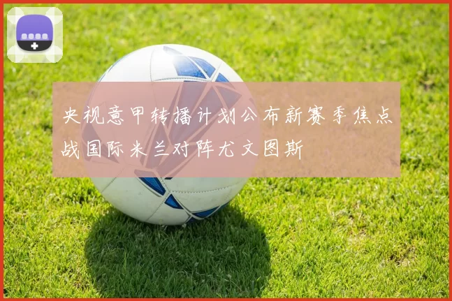 央视意甲转播计划公布新赛季焦点战国际米兰对阵尤文图斯