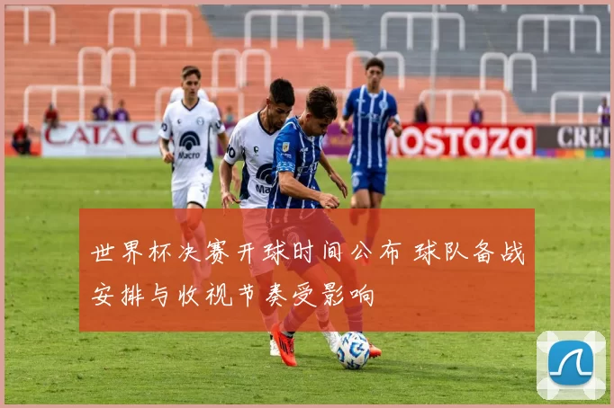 世界杯决赛开球时间公布 球队备战安排与收视节奏受影响