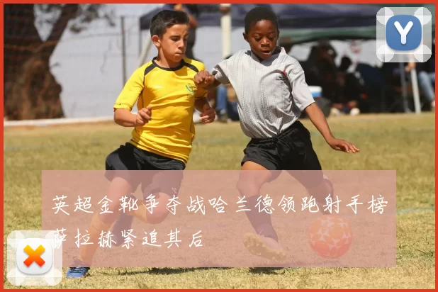 英超金靴争夺战哈兰德领跑射手榜萨拉赫紧追其后