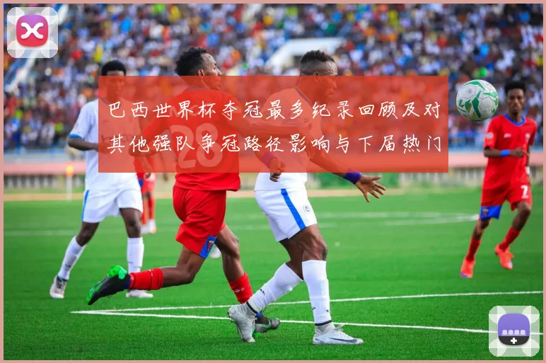 巴西世界杯夺冠最多纪录回顾及对其他强队争冠路径影响与下届热门对比