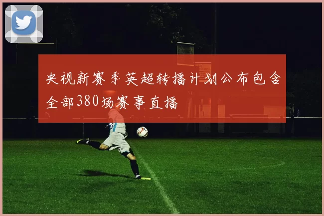 央视新赛季英超转播计划公布包含全部380场赛事直播