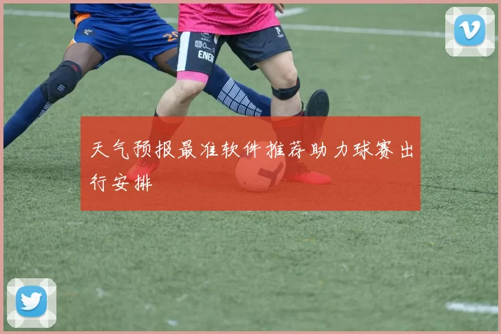 天气预报最准软件推荐助力球赛出行安排