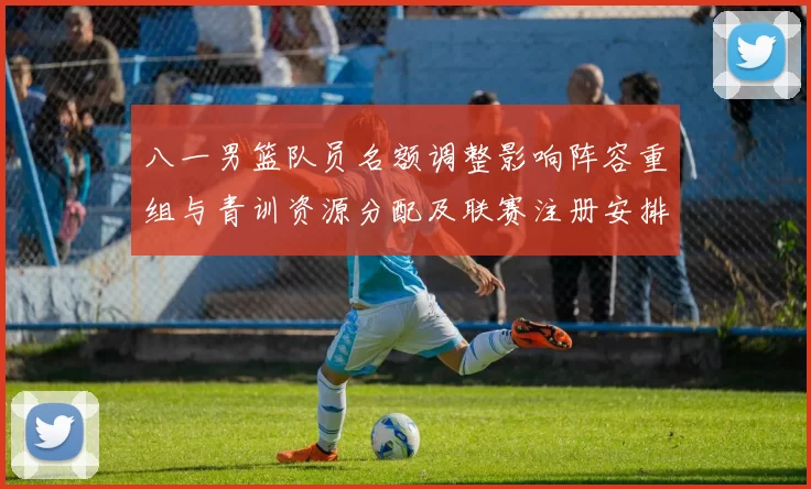 八一男篮队员名额调整影响阵容重组与青训资源分配及联赛注册安排