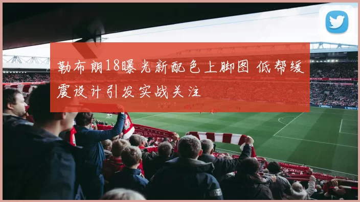 勒布朗18曝光新配色上脚图 低帮缓震设计引发实战关注