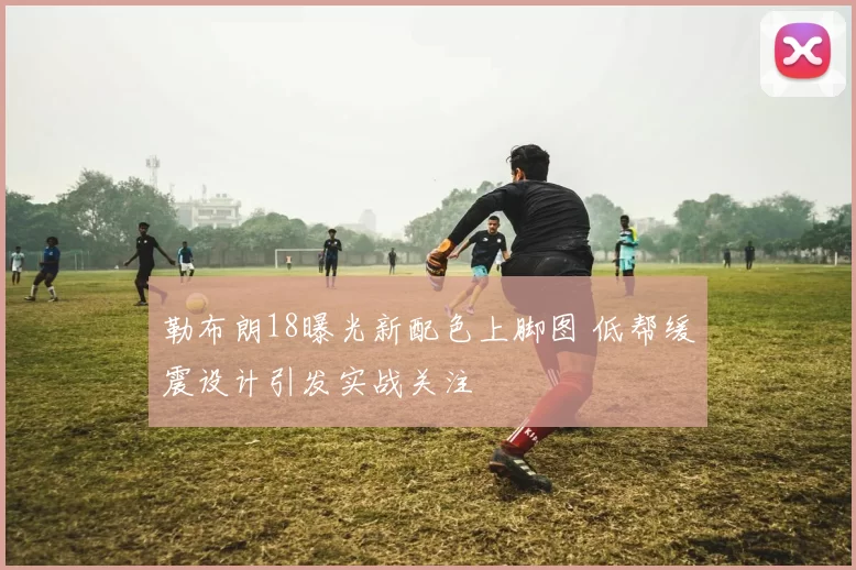 勒布朗18曝光新配色上脚图 低帮缓震设计引发实战关注