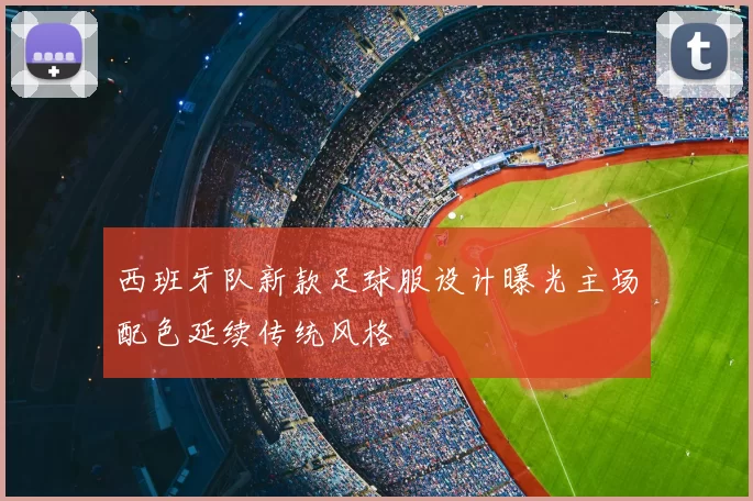 西班牙队新款足球服设计曝光主场配色延续传统风格