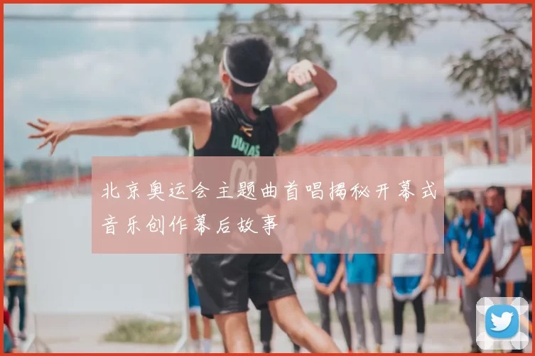 北京奥运会主题曲首唱揭秘开幕式音乐创作幕后故事