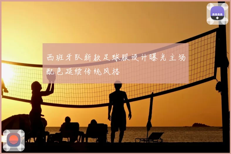 西班牙队新款足球服设计曝光主场配色延续传统风格