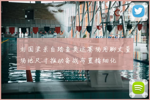 刘国梁亲自踏查奥运赛场用脚丈量场地尺寸推动备战布置精细化