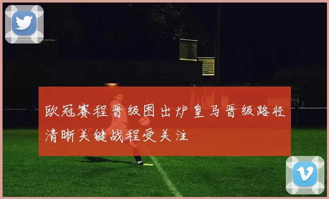 欧冠赛程晋级图出炉皇马晋级路径清晰关键战程受关注