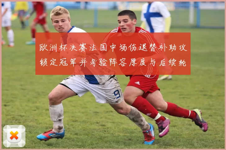 欧洲杯决赛法国中场伤退替补助攻锁定冠军并考验阵容厚度与后续轮换