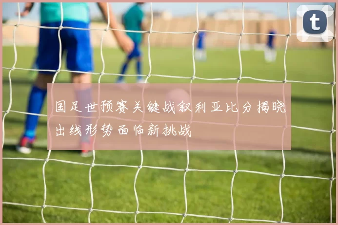 国足世预赛关键战叙利亚比分揭晓出线形势面临新挑战
