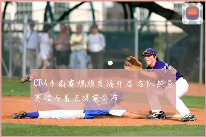 CBA季前赛视频直播开启 各队热身赛程与看点提前公布