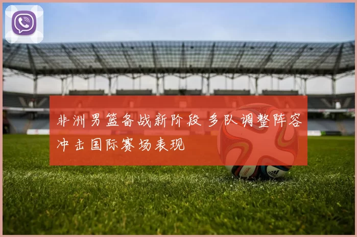 非洲男篮备战新阶段 多队调整阵容冲击国际赛场表现