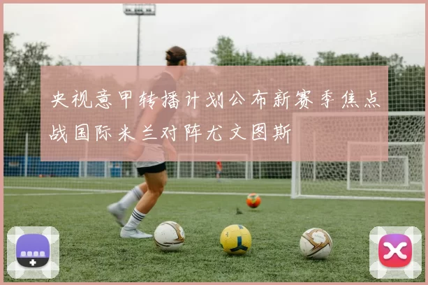 央视意甲转播计划公布新赛季焦点战国际米兰对阵尤文图斯