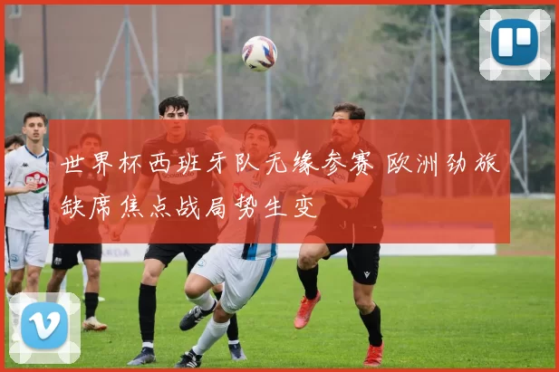 世界杯西班牙队无缘参赛 欧洲劲旅缺席焦点战局势生变