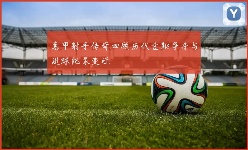 意甲射手传奇回顾历代金靴争夺与进球纪录变迁