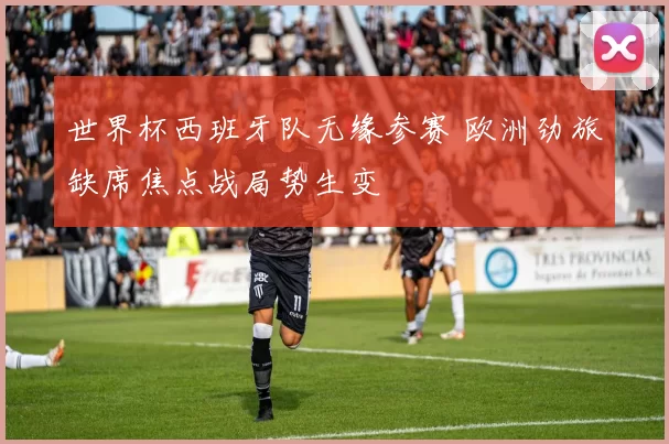 世界杯西班牙队无缘参赛 欧洲劲旅缺席焦点战局势生变