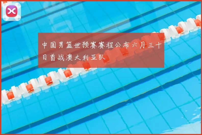 中国男篮世预赛赛程公布六月三十日首战澳大利亚队