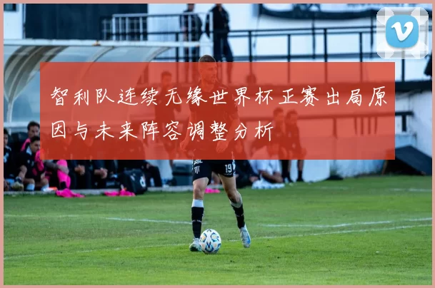 智利队连续无缘世界杯正赛出局原因与未来阵容调整分析
