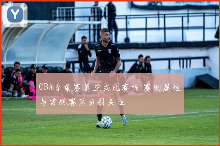 CBA季前赛算正式比赛吗 赛制属性与常规赛区分引关注