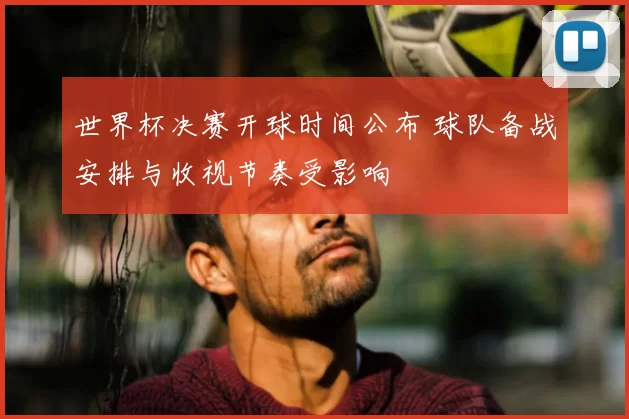 世界杯决赛开球时间公布 球队备战安排与收视节奏受影响