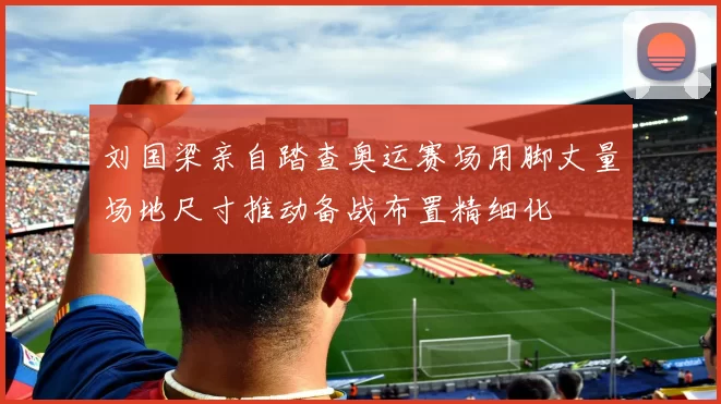 刘国梁亲自踏查奥运赛场用脚丈量场地尺寸推动备战布置精细化