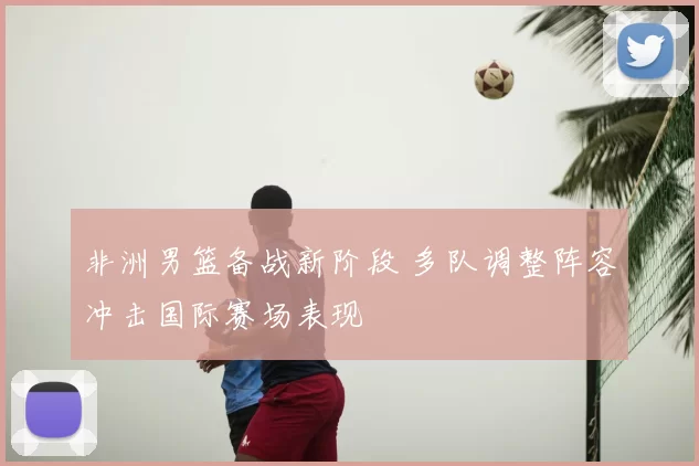 非洲男篮备战新阶段 多队调整阵容冲击国际赛场表现