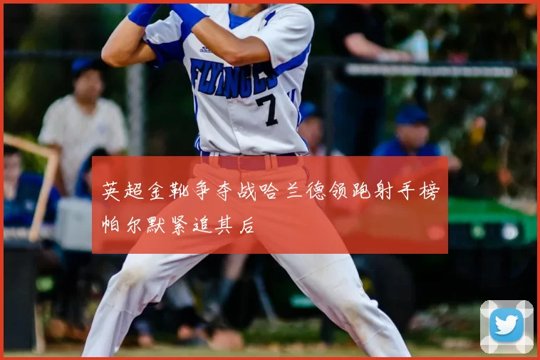 英超金靴争夺战哈兰德领跑射手榜帕尔默紧追其后